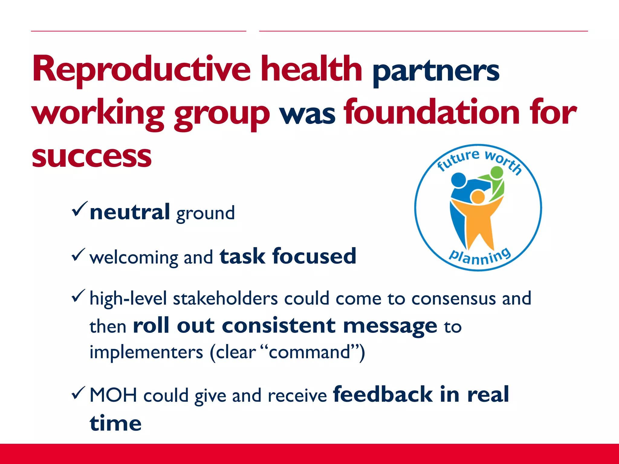 Reproductive health partners
working group was foundation for
success
neutral ground
 welcoming and task focused
 high-level stakeholders could come to consensus and
then roll out consistent message to
implementers (clear “command”)
 MOH could give and receive feedback in real
time
 