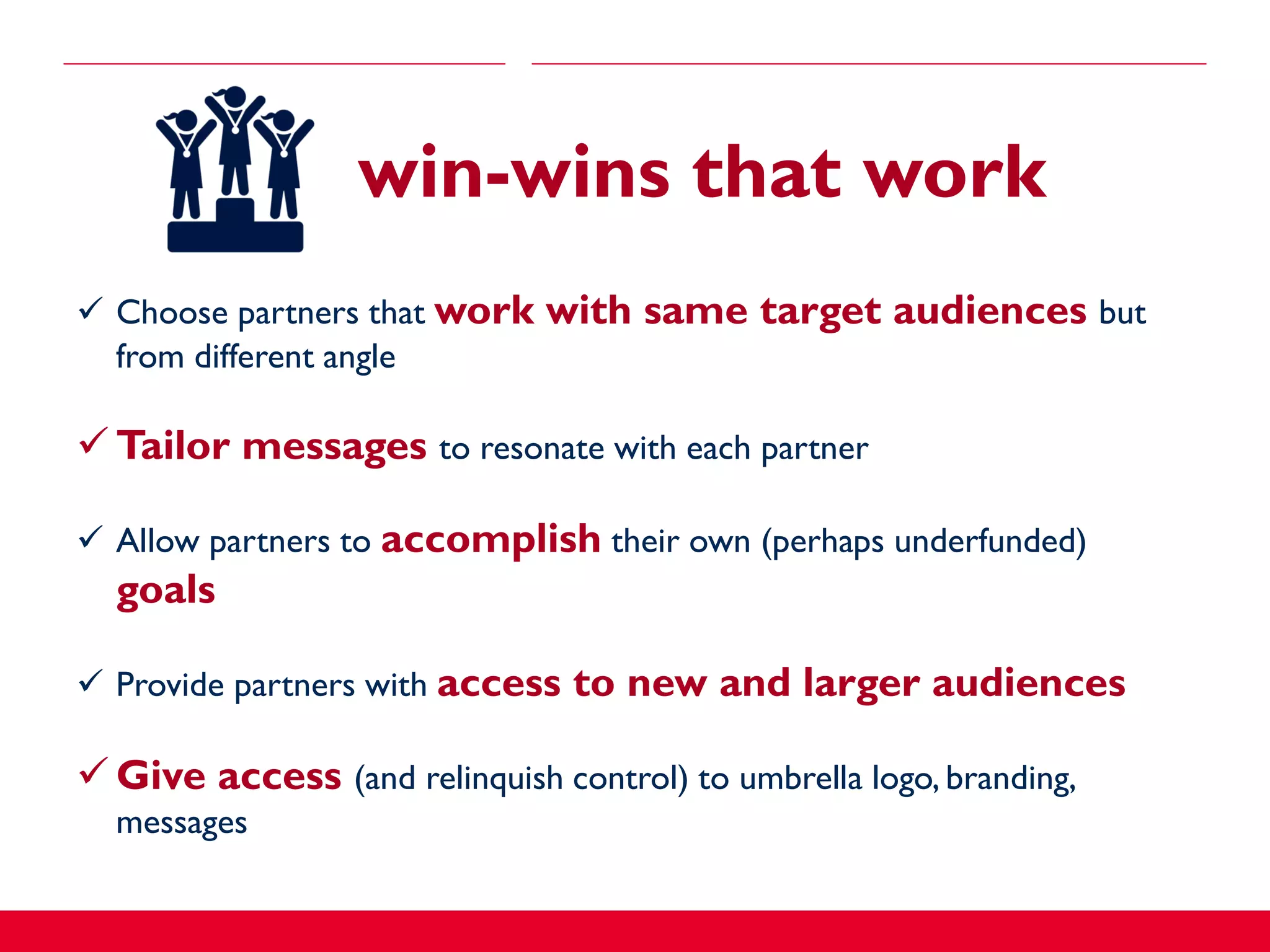  Choose partners that work with same target audiences but
from different angle
 Tailor messages to resonate with each partner
 Allow partners to accomplish their own (perhaps underfunded)
goals
 Provide partners with access to new and larger audiences
 Give access (and relinquish control) to umbrella logo, branding,
messages
win-wins that work
 