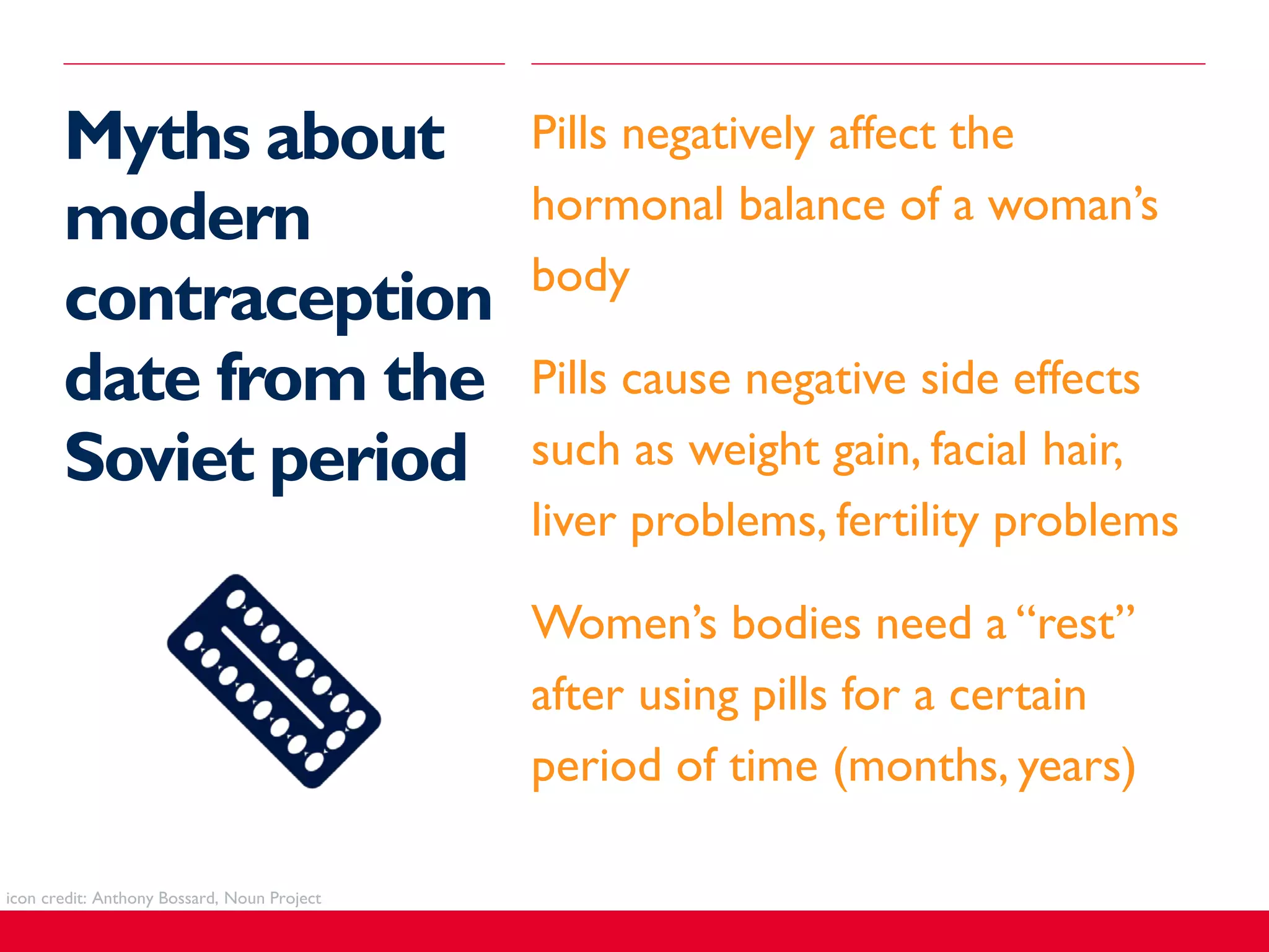 Myths about
modern
contraception
date from the
Soviet period
​Pills negatively affect the
hormonal balance of a woman’s
body
​Pills cause negative side effects
such as weight gain, facial hair,
liver problems, fertility problems
​Women’s bodies need a “rest”
after using pills for a certain
period of time (months, years)
icon credit: Anthony Bossard, Noun Project
 