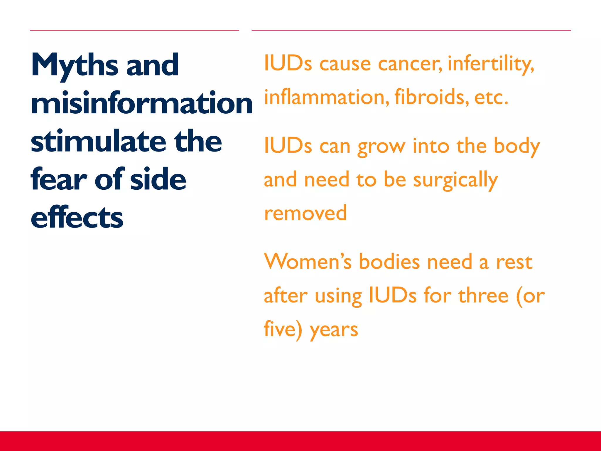 Myths and
misinformation
stimulate the
fear of side
effects
​IUDs cause cancer, infertility,
inflammation, fibroids, etc.
​IUDs can grow into the body
and need to be surgically
removed
​Women’s bodies need a rest
after using IUDs for three (or
five) years
 