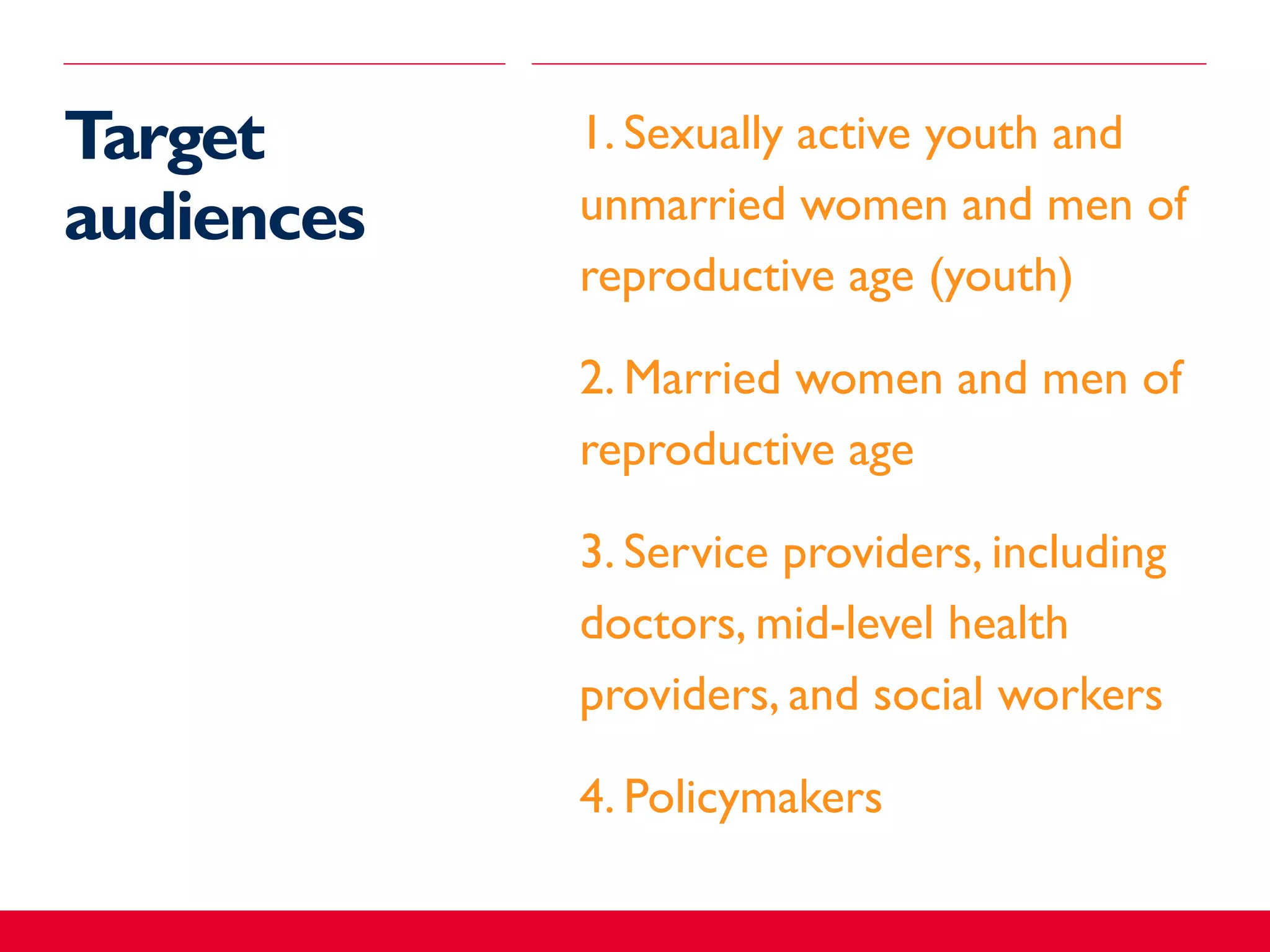 Target
audiences
​1. Sexually active youth and
unmarried women and men of
reproductive age (youth)
​2. Married women and men of
reproductive age
​3. Service providers, including
doctors, mid-level health
providers, and social workers
​4. Policymakers
 