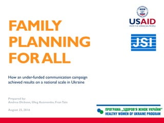 How an under-funded communication campaign
achieved results on a national scale in Ukraine
Prepared by:
Andrea Dickson, Oleg Kuzmenko, Fran Tain
August 25, 2016
FAMILY
PLANNING
FORALL
 