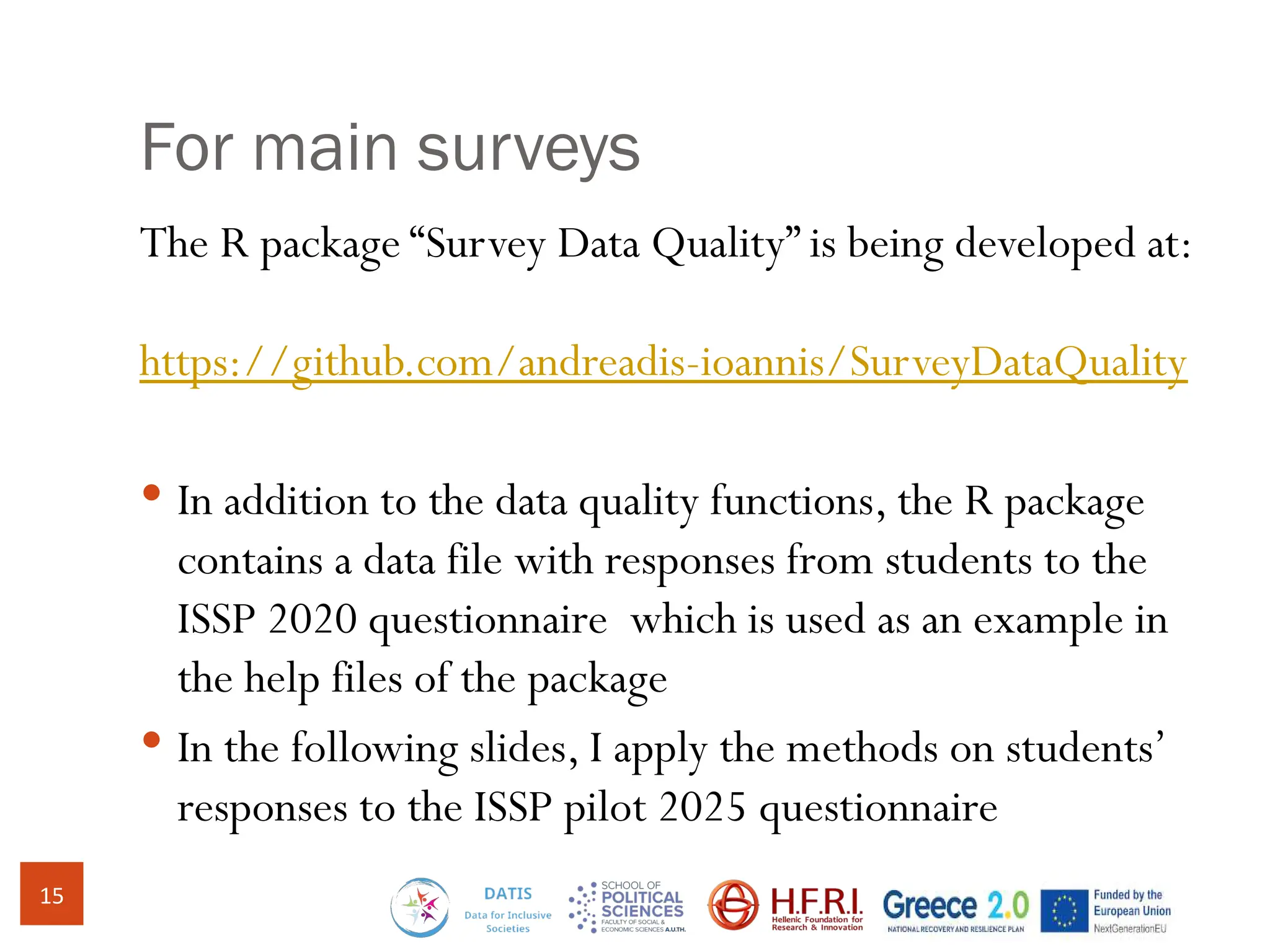 For main surveys
The R package “Survey Data Quality” is being developed at:
https://github.com/andreadis-ioannis/SurveyDataQuality
 In addition to the data quality functions, the R package
contains a data file with responses from students to the
ISSP 2020 questionnaire which is used as an example in
the help files of the package
 In the following slides, I apply the methods on students’
responses to the ISSP pilot 2025 questionnaire
15
 
