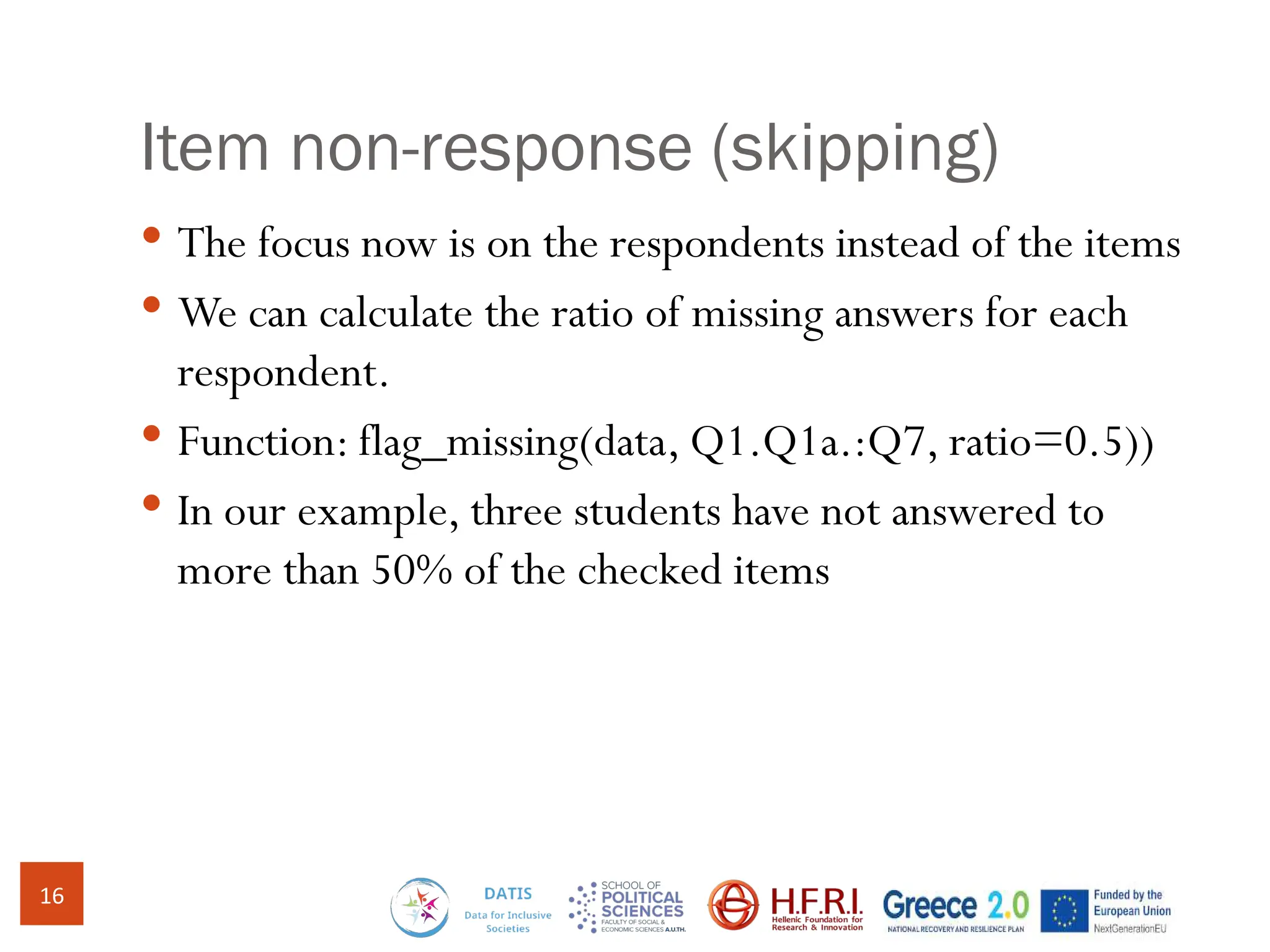 Item non-response (skipping)
 The focus now is on the respondents instead of the items
 We can calculate the ratio of missing answers for each
respondent.
 Function: flag_missing(data, Q1.Q1a.:Q7, ratio=0.5))
 In our example, three students have not answered to
more than 50% of the checked items
16
 