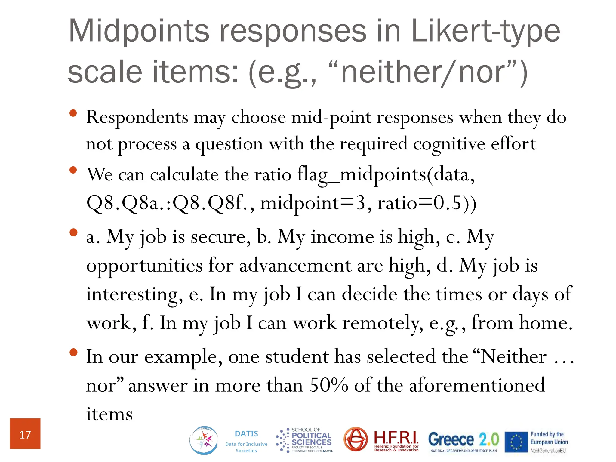 Midpoints responses in Likert-type
scale items: (e.g., “neither/nor”)
 Respondents may choose mid-point responses when they do
not process a question with the required cognitive effort
 We can calculate the ratio flag_midpoints(data,
Q8.Q8a.:Q8.Q8f., midpoint=3, ratio=0.5))
 a. My job is secure, b. My income is high, c. My
opportunities for advancement are high, d. My job is
interesting, e. In my job I can decide the times or days of
work, f. In my job I can work remotely, e.g., from home.
 In our example, one student has selected the “Neither …
nor” answer in more than 50% of the aforementioned
items
17
 