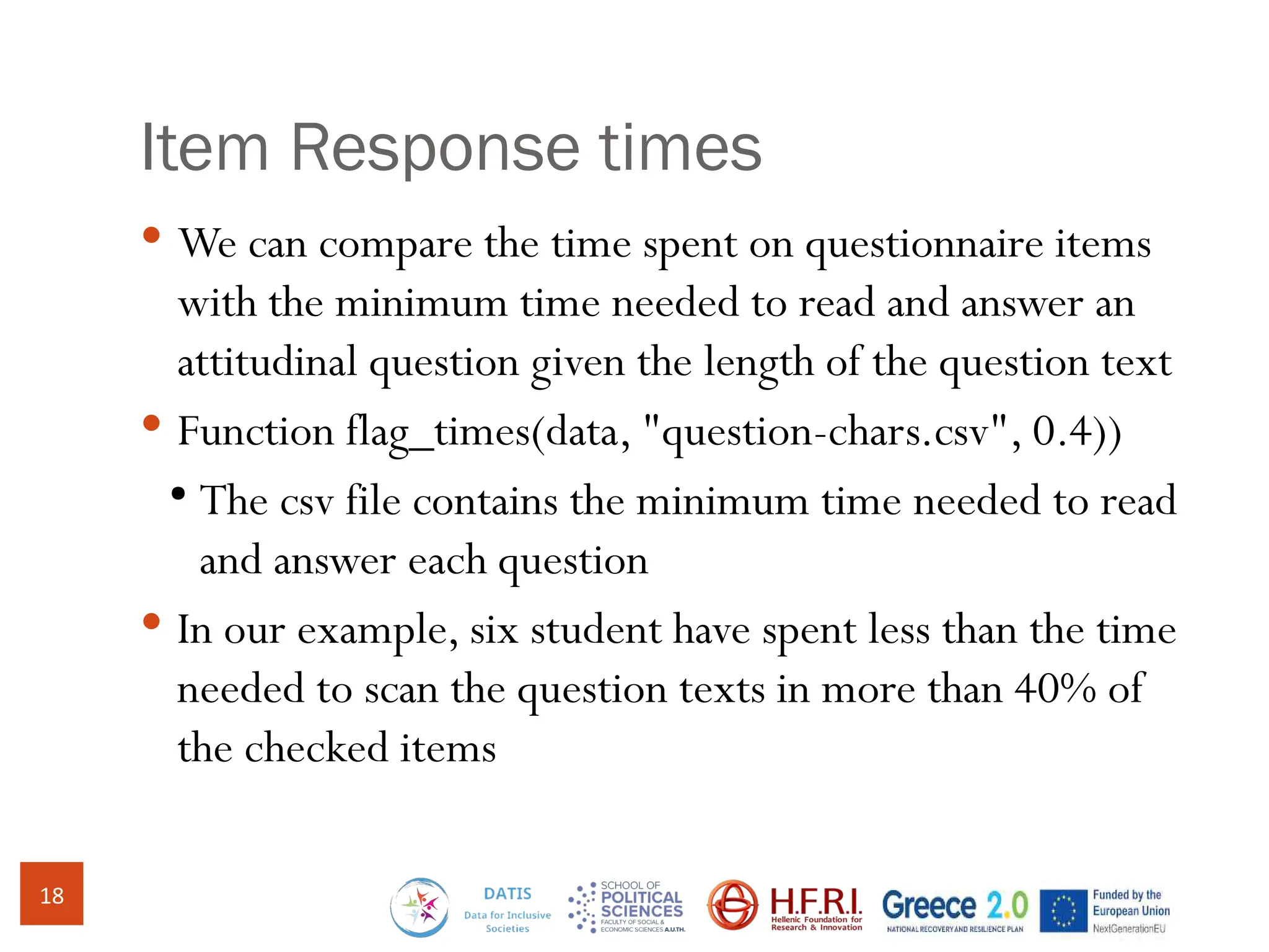 Item Response times
 We can compare the time spent on questionnaire items
with the minimum time needed to read and answer an
attitudinal question given the length of the question text
 Function flag_times(data, "question-chars.csv", 0.4))
●
The csv file contains the minimum time needed to read
and answer each question
 In our example, six student have spent less than the time
needed to scan the question texts in more than 40% of
the checked items
18
 