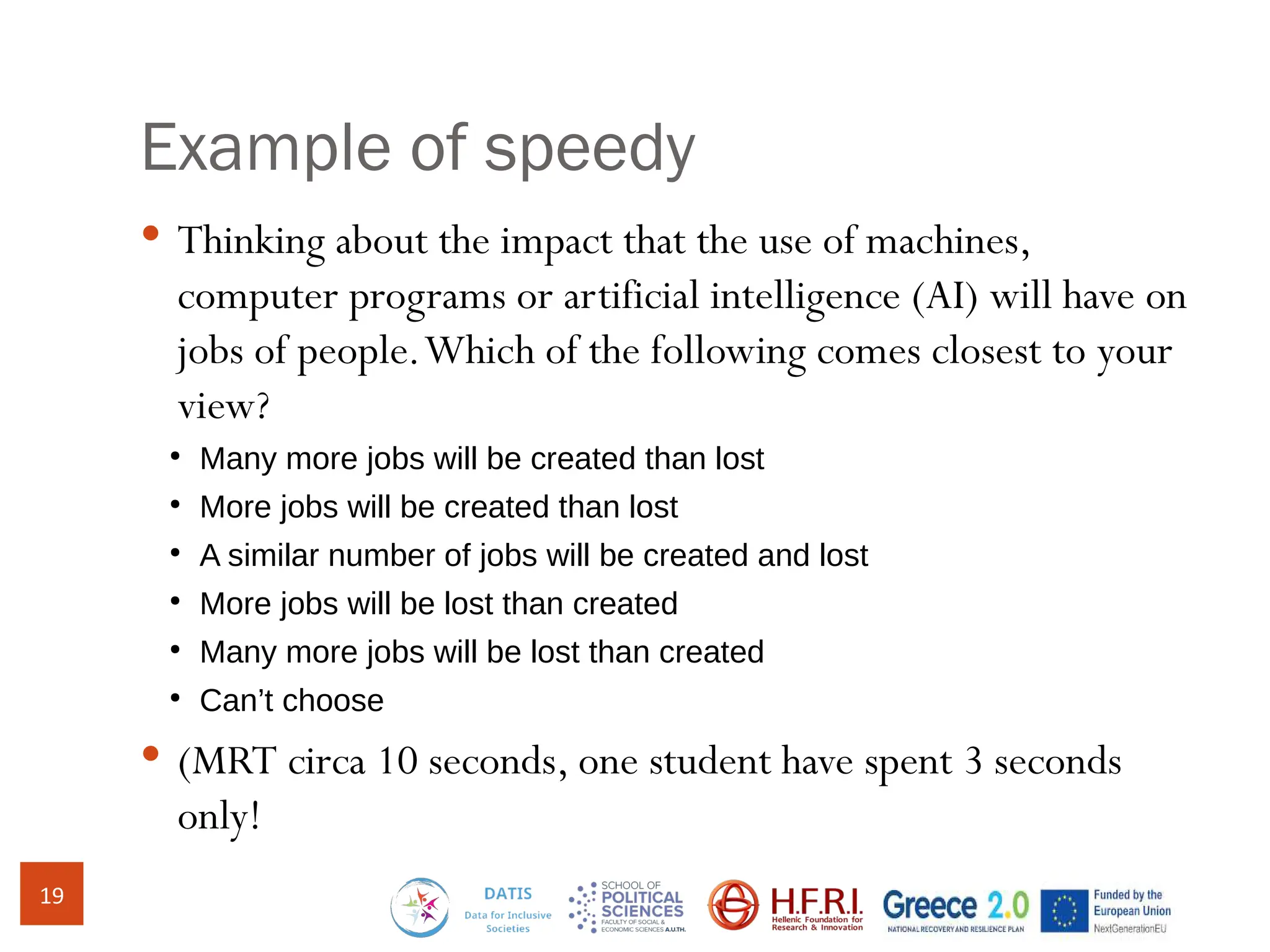 Example of speedy
 Thinking about the impact that the use of machines,
computer programs or artificial intelligence (AI) will have on
jobs of people.Which of the following comes closest to your
view?
●
Many more jobs will be created than lost
●
More jobs will be created than lost
●
A similar number of jobs will be created and lost
●
More jobs will be lost than created
●
Many more jobs will be lost than created
●
Can’t choose
 (MRT circa 10 seconds, one student have spent 3 seconds
only!
19
 