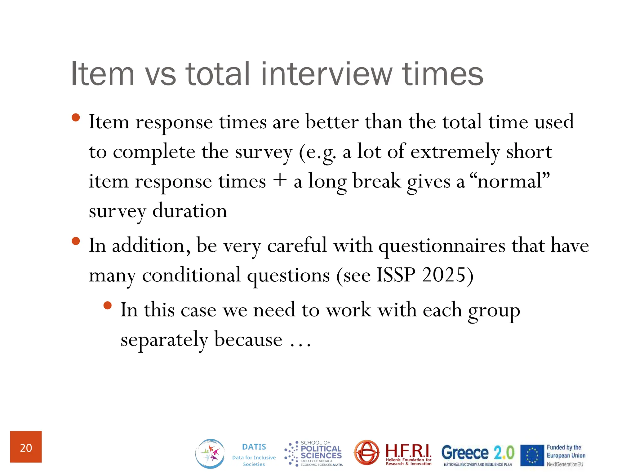 Item vs total interview times
 Item response times are better than the total time used
to complete the survey (e.g. a lot of extremely short
item response times + a long break gives a “normal”
survey duration
 In addition, be very careful with questionnaires that have
many conditional questions (see ISSP 2025)
 In this case we need to work with each group
separately because …
20
 