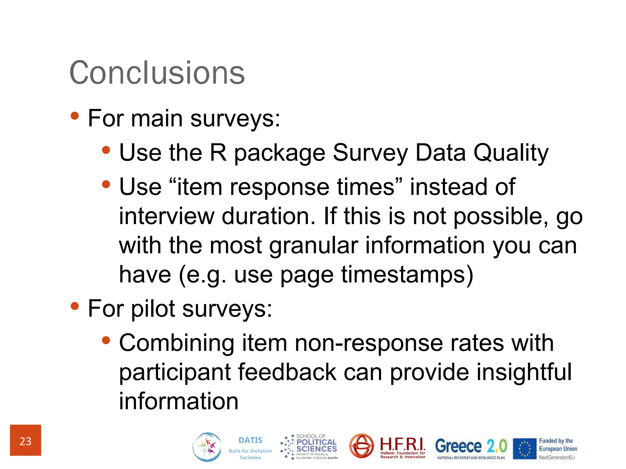 Conclusions
 For main surveys:
 Use the R package Survey Data Quality
 Use “item response times” instead of
interview duration. If this is not possible, go
with the most granular information you can
have (e.g. use page timestamps)
 For pilot surveys:
 Combining item non-response rates with
participant feedback can provide insightful
information
23
 