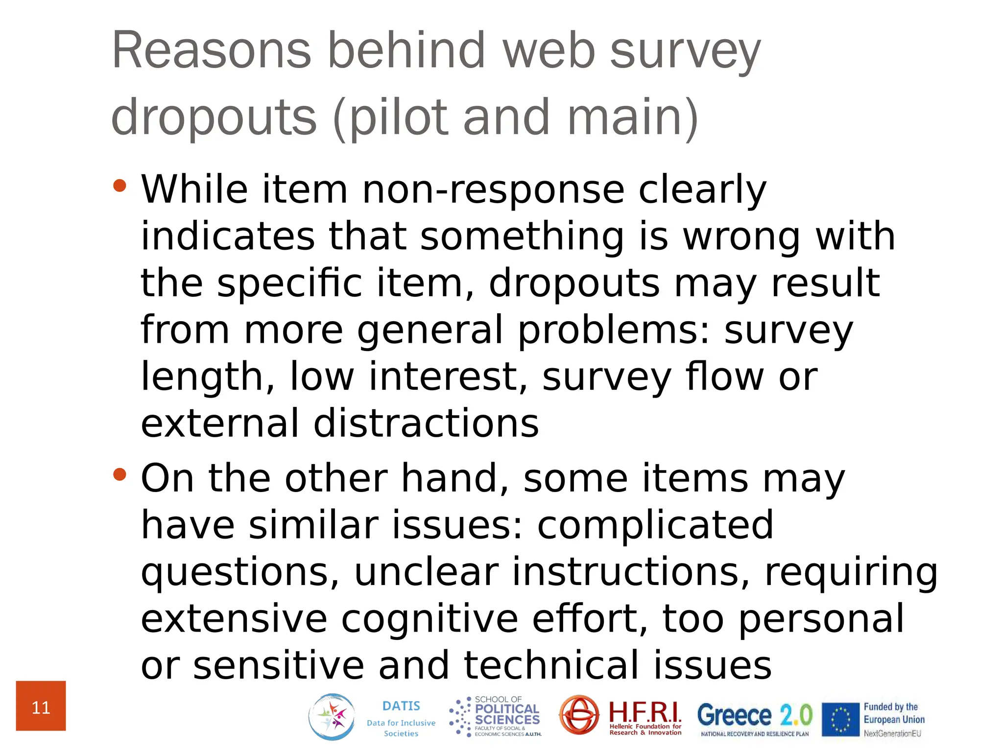 Reasons behind web survey
dropouts (pilot and main)
 While item non-response clearly
indicates that something is wrong with
the specific item, dropouts may result
from more general problems: survey
length, low interest, survey flow or
external distractions
 On the other hand, some items may
have similar issues: complicated
questions, unclear instructions, requiring
extensive cognitive effort, too personal
or sensitive and technical issues
11
 