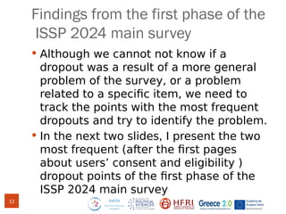 Findings from the first phase of the
ISSP 2024 main survey
 Although we cannot not know if a
dropout was a result of a more general
problem of the survey, or a problem
related to a specific item, we need to
track the points with the most frequent
dropouts and try to identify the problem.
 In the next two slides, I present the two
most frequent (after the first pages
about users’ consent and eligibility )
dropout points of the first phase of the
ISSP 2024 main survey
12
 
