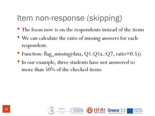 Item non-response (skipping)
 The focus now is on the respondents instead of the items
 We can calculate the ratio of missing answers for each
respondent.
 Function: flag_missing(data, Q1.Q1a.:Q7, ratio=0.5))
 In our example, three students have not answered to
more than 50% of the checked items
16
 