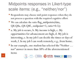 Midpoints responses in Likert-type
scale items: (e.g., “neither/nor”)
 Respondents may choose mid-point responses when they do
not process a question with the required cognitive effort
 We can calculate the ratio flag_midpoints(data,
Q8.Q8a.:Q8.Q8f., midpoint=3, ratio=0.5))
 a. My job is secure, b. My income is high, c. My
opportunities for advancement are high, d. My job is
interesting, e. In my job I can decide the times or days of
work, f. In my job I can work remotely, e.g., from home.
 In our example, one student has selected the “Neither …
nor” answer in more than 50% of the aforementioned
items
17
 