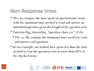 Item Response times
 We can compare the time spent on questionnaire items
with the minimum time needed to read and answer an
attitudinal question given the length of the question text
 Function flag_times(data, "question-chars.csv", 0.4))
●
The csv file contains the minimum time needed to read
and answer each question
 In our example, six student have spent less than the time
needed to scan the question texts in more than 40% of
the checked items
18
 