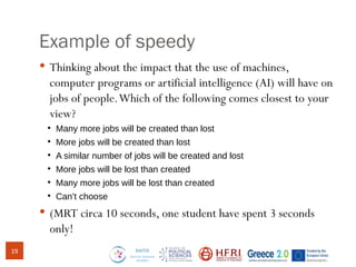 Example of speedy
 Thinking about the impact that the use of machines,
computer programs or artificial intelligence (AI) will have on
jobs of people.Which of the following comes closest to your
view?
●
Many more jobs will be created than lost
●
More jobs will be created than lost
●
A similar number of jobs will be created and lost
●
More jobs will be lost than created
●
Many more jobs will be lost than created
●
Can’t choose
 (MRT circa 10 seconds, one student have spent 3 seconds
only!
19
 