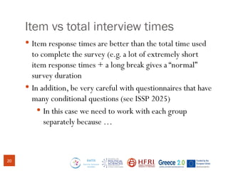 Item vs total interview times
 Item response times are better than the total time used
to complete the survey (e.g. a lot of extremely short
item response times + a long break gives a “normal”
survey duration
 In addition, be very careful with questionnaires that have
many conditional questions (see ISSP 2025)
 In this case we need to work with each group
separately because …
20
 