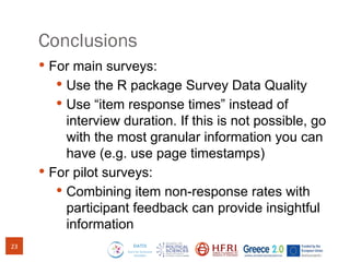 Conclusions
 For main surveys:
 Use the R package Survey Data Quality
 Use “item response times” instead of
interview duration. If this is not possible, go
with the most granular information you can
have (e.g. use page timestamps)
 For pilot surveys:
 Combining item non-response rates with
participant feedback can provide insightful
information
23
 