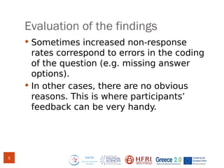 Evaluation of the findings
 Sometimes increased non-response
rates correspond to errors in the coding
of the question (e.g. missing answer
options).
 In other cases, there are no obvious
reasons. This is where participants’
feedback can be very handy.
5
 