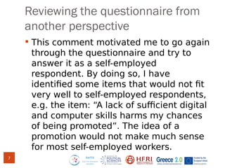 Reviewing the questionnaire from
another perspective
 This comment motivated me to go again
through the questionnaire and try to
answer it as a self-employed
respondent. By doing so, I have
identified some items that would not fit
very well to self-employed respondents,
e.g. the item: “A lack of sufficient digital
and computer skills harms my chances
of being promoted”. The idea of a
promotion would not make much sense
for most self-employed workers.
7
 