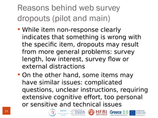 Reasons behind web survey
dropouts (pilot and main)
 While item non-response clearly
indicates that something is wrong with
the specific item, dropouts may result
from more general problems: survey
length, low interest, survey flow or
external distractions
 On the other hand, some items may
have similar issues: complicated
questions, unclear instructions, requiring
extensive cognitive effort, too personal
or sensitive and technical issues
11
 