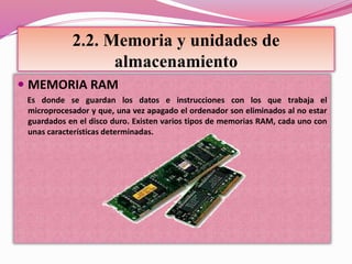2.2. Memoria y unidades de
almacenamiento
 MEMORIA RAM
Es donde se guardan los datos e instrucciones con los que trabaja el
microprocesador y que, una vez apagado el ordenador son eliminados al no estar
guardados en el disco duro. Existen varios tipos de memorias RAM, cada uno con
unas características determinadas.
 