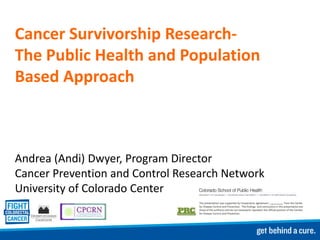 Cancer Survivorship Research-
The Public Health and Population
Based Approach



Andrea (Andi) Dwyer, Program Director
Cancer Prevention and Control Research Network
University of Colorado Center
 
