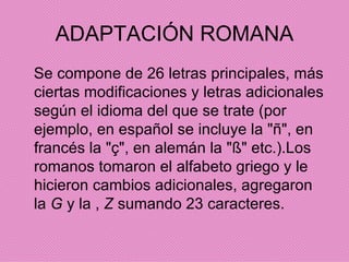 ADAPTACIÓN ROMANA Se compone de 26 letras principales, más ciertas modificaciones y letras adicionales según el idioma del que se trate (por ejemplo, en español se incluye la "ñ", en francés la "ç", en alemán la "ß" etc.).Los romanos tomaron el alfabeto griego y le hicieron cambios adicionales, agregaron la  G  y la ,  Z  sumando 23 caracteres. 