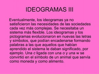 IDEOGRAMAS III Eventualmente, los ideogramas ya no satisficieron las necesidades de las sociedades cada vez más complejas. Se necesitaba un sistema más flexible. Los ideogramas y los pictogramas evolucionaron en nuevas las letras y símbolos, que podían encadenarse formando palabras a las que aquellos que habían aprendido el sistema le daban significado, por ejemplo. Una  c  ligada con una  o  y una w se convirtió en el símbolo de un animal que servía como moneda y como alimento. 