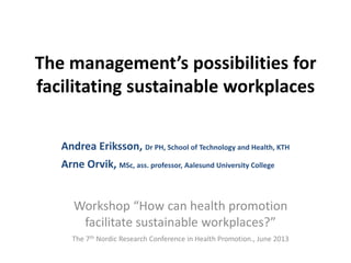 The management’s possibilities for
facilitating sustainable workplaces
Andrea Eriksson, Dr PH, School of Technology and Health, KTH
Arne Orvik, MSc, ass. professor, Aalesund University College
Workshop “How can health promotion
facilitate sustainable workplaces?”
The 7th Nordic Research Conference in Health Promotion., June 2013
 