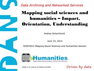 DANS is an institute of KNAW and NWO
Data Archiving and Networked ServicesData Archiving and Networked Services
Mapping social sciences and
humanities – Impact,
Orientation, Understanding
Andrea Scharnhorst
June 23, 2014
ESOF2014 Mapping Social Sciences and Humanities Session
 