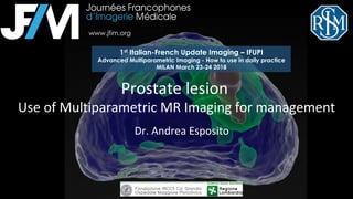 Dr.	Andrea	Esposito	
Prostate	lesion		
Use	of	Multiparametric	MR	Imaging	for	management	
	
1st Italian-French Update Imaging – IFUPI
Advanced Multiparametric Imaging - How to use in daily practice
MILAN March 23-24 2018
www.jfim.org
 