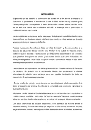 3
INTRODUCCION
El proyecto que se presenta a continuación se realizó con el fin de dar a conocer a la
comunidad la gravedad de la desnutrición. Si bien es cierto hoy en día hay un cierto grado
de despreocupación con respecto a la buena alimentación tanto en adultos como en niños,
es por esto que hemos visto conveniente el tratar e investigar más a profundidad la
problemática antes mencionada.
La desnutrición es un tema que atañe a personas de toda edad imposibilitando el correcto
desempeño de sus funciones, siendo este factor más común en niños, ya sea por descuido
y desconocimiento de los padres de familia.
Nuestra investigación fue enfocada hacia los niños de inicial 1 y 2 pertenecientes a la
Escuela de Educación Básica “Alberto Cruz Murillo” de la ciudad de Machala, misma
institución que de acuerdo a los resultados que arrojaron las estadísticas de las encuestas
que aplicamos a los padres de familia y los análisis clínicos que fueron realizados a los
niños por la brigada de salud “Mabel Estupiñan” dieron a conocer que más de un 35% de los
infantes poseen problemas de desnutrición.
Las causas de estos problemas son varias y las daremos a conocer mediante el desarrollo
del proyecto, de acuerdo con la problemática hemos visto conveniente el plantear
alternativas de solución como estrategia para una posible disminución del índice de
desnutrición. E aquí nuestras propuestas:
• Brindar charlas de nutrición conjuntamente con las entidades de salud responsables de la
zona a los padres de familia y docentes de la comunidad para concienciar y promover la
buena alimentación.
• Fomentar con los padres de familia la ingesta de productos naturales para contrarrestar la
comida chatarra o artificial, elaborando la “lonchera saludable” la misma que constara de
alimentos nutritivos de alto valor proteínico y accesible a la economía del padre de familia.
Con estas alternativas de solución esperamos poder contribuir de manera directa al
desarrollo mental y físico de estos niños que empiezan su vida escolar; misma que requiere,
exige rendimiento y lucidez mental para un buen desempeño en las actividades académicas.
 