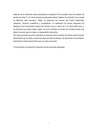7
Además de la entrevista antes presentada se realizaron 50 encuestas hacia los padres de
familia de inicial 1º y 2º de la escuela de educación básica “Alberto Cruz Murillo” de la ciudad
de Machala, esta encuesta reflejo 10 preguntas las mismas que fueron elaboradas
utilizando técnicas cualitativas y cuantitativas. La realización de dichas preguntas fue
basada en los fundamentos básicos de nutrición que un menor de 3 a 5 años debe tener, y
los alimentos que estos deben ingerir, así como también el número de comidas diarias que
deben consumir para no lograr un desequilibrio alimenticio.
Con esta encuesta se pudo comprobar el desinterés de los padres de familia hacia la buena
alimentación de sus hijos, puesto que ellos por falta de tiempo o de educación no consideran
importante la clase de alimentos que sus hijos consumen.
A continuación se presenta el esquema de las encuestas aplicadas:
 