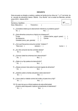 8
ENCUESTA
Esta encuesta va dirigida a madres y padres de familia de los niños de 1° y 2° de Inicial, de
la escuela de educación básica “Alberto Cruz Murillo’’ de la ciudad de Machala, período
enero 2014 – febrero 2014
C.I:……………………………………………………………………………………..
Nombres y Apellidos:……………………………………………………………….
Sexo: Masculino ( ) Femenino ( )
1) ¿Considera Usted que la desnutrición infantil es un problema grave?
Si ( ) No ( )
2) ¿Qué alimentos consume su hijo(a) en el desayuno?
Frutas ( ) Lácteos (leche, yogurt, queso) ( )
No desayuna ( ) Carnes ( )
Cereales (arroz, pan, granola) ( )
3) ¿Con qué frecuencia consume comida ’’chatarra’’?
Rara vez ( ) siempre ( ) nunca ( )
4) ¿Su niño consume las tres comidas diarias?
Si ( ) No ( )
5) ¿Conoce Usted los síntomas de la desnutrición?
Si ( ) No ( )
6) ¿Sabe si su hijo padece de desnutrición?
Si ( ) No ( )
7) ¿Desea conocer más sobre la correcta ingesta de alimentos?
Si ( ) No ( )
8) ¿Asistiría usted a charlas educativas sobre este tema?
Si ( ) No ( )
9) ¿Lleva usted un debido control de la talla y el peso de su hijo?
Si ( ) No ( )
10) En caso de que su niño(a) padezca de esta enfermedad.
¿Estaría usted dispuesto a aplicar puntualmente el tratamiento?
Si ( ) No ( )
N°___
 