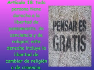 Artículo 18 : toda persona tiene derecho a la libertad de pensamiento, de conciencia y de religión; este derecho incluye la libertad de cambiar de religión o de creencia. 