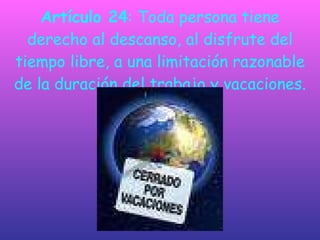 Artículo 24 : Toda persona tiene derecho al descanso, al disfrute del tiempo libre, a una limitación razonable de la duración del trabajo y vacaciones. 
