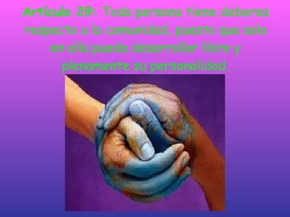 Artículo 29:  Toda persona tiene deberes respecto a la comunidad, puesto que solo en ella puede desarrollar libre y plenamente su personalidad. 