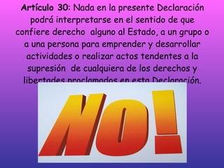 Artículo 30 : Nada en la presente Declaración podrá interpretarse en el sentido de que confiere derecho  alguno al Estado, a un grupo o a una persona para emprender y desarrollar actividades o realizar actos tendentes a la supresión  de cualquiera de los derechos y libertades proclamados en esta Declaración. 