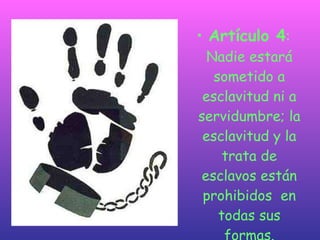 Artículo 4 : Nadie estará sometido a esclavitud ni a servidumbre; la esclavitud y la trata de esclavos están prohibidos  en todas sus formas. 