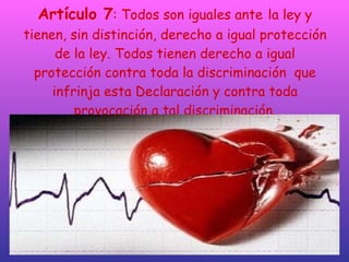 Artículo 7 : Todos son iguales ante   la ley y tienen, sin distinción, derecho a igual protección de la ley. Todos tienen derecho a igual protección contra toda la discriminación  que infrinja esta Declaración y contra toda provocación a tal discriminación. 