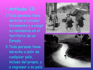 Artículo 13:  1.Toda persona tiene derecho a circular libremente y a elegir su residencia en el territorio de un Estado. 2.Toda persona tiene derecho a salir de cualquier país, incluso del propio, y a regresar a su país. 