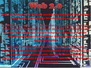 Web 2.0 WEB 2.0 se refiere a la transición percibida en Internet desde las Webs tradicionales a aplicaciones Web destinadas a usuarios.  La WEB 2.0 ha surgido en los últimos años como concepto enfrentado a toda la burbuja tecnológica de finales de los 90s, que estaba basada en sitios web creados por una gran empresa y dirigidos a miles de usuarios generalmente para intentar realizar ventas en masa despersonalizadas. Bajo este concepto y filosofía se han comenzado a desarrollar aplicaciones web que basan su funcionamiento en la participación de los propios usuarios (blogs, wikis, etc) que utilizan tecnologías diferentes de transmisión de la información y que ofrecen al visitante una rica experiencia 