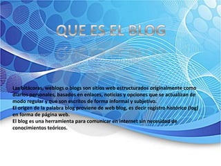Las bitácoras, weblogs o blogs son sitios web estructurados originalmente como diarios personales, basados en enlaces, noticias y opciones que se actualizan de modo regular y que son escritos de forma informal y subjetivo.  El origen de la palabra blog proviene de web blog, es decir registro histórico (log) en forma de página web.  El blog es una herramienta para comunicar en internet sin necesidad de conocimientos teóricos.  