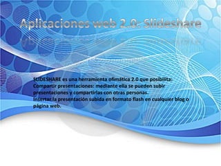 SLIDESHARE es una herramienta ofimática 2.0 que posibilita:  Compartir presentaciones: mediante ella se pueden subir presentaciones y compartirlas con otras personas.  Insertar la presentación subida en formato flash en cualquier blog o página web.  
