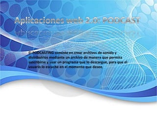 El PODCASTING consiste en crear archivos de sonido y distribuirlos mediante un archivo de manera que permita suscribirse y usar un programa que lo descargue, para que el usuario lo escuche en el momento que desee.  