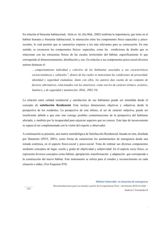  
Hábitat Vulnerable  en situación de emergencia  
Recomendaciones para su manejo a partir de la experiencia Post – terremoto 2010 en chile  ‐ 
Andrea C. Fernández R 
 
 
 
.
106 
En relación al bienestar habitacional, Jirón et. Al. (En Ibíd., 2002) reafirma la importancia, que tiene en el
habitar humano y bienestar habitacional, la interacción entre los componentes físico espaciales y psico-
sociales, lo cual permite que se caracterice respecto a los más relevantes para su consecución. En este
sentido, se reconocen los componentes físicos- espaciales, como las condiciones de diseño que se
relacionan con las estructuras físicas de las escalas territoriales del hábitat, específicamente lo que
corresponde al dimensionamiento, distribución y uso. En relación a sus componentes psico-social diversos
autores destacan el:
…comportamiento individual y colectivo de los habitantes asociados a sus características
socioeconómicas y culturales”, dentro de las cuales se mencionan las condiciones de privacidad,
identidad y seguridad ciudadana. Junto con ellos, los autores dan cuenta de un conjunto de
factores alternativos, relacionados con los anteriores, como son los de carácter térmico, acústico,
lumínico, y de seguridad y mantención. (Ibíd., 2002:19)
La relación entre calidad residencial y satisfacción de sus habitantes puede ser entendida desde el
concepto de satisfacción Residencial. Esta incluye dimensiones objetivas y subjetivas desde la
perspectiva de los residentes. La perspectiva de este último, al ser de carácter subjetiva, puede ser
insuficiente debido a que esto trae consigo posibles contaminaciones de la perspectiva del habitante
afectado, y también por la incapacidad para enjuiciar aspectos que no conoce. Este tipo de inconveniente
se supera al ser complementada con la visión del experto u observador.
A continuación se presenta, una matriz metodológica de Satisfacción Residencial, basada en otra, diseñada
por Haramoto (INVI, 2001), como forma de caracterizar los asentamientos de emergencia desde una
mirada sistémica, en el aspecto físico-social y psico-social. Trata de ordenar sus diversos componentes
mediante conceptos de lugar, escala y grado de objetividad y subjetividad. En el aspecto socio físico, se
representa diversos conceptos como habitar, apropiación, transformación y adaptación que corresponde a
la construcción del nuevo hábitat. Este instrumento se utiliza para el estudio y reconocimiento en cada
situación o aldea. (Ver Esquema Nº8)
 