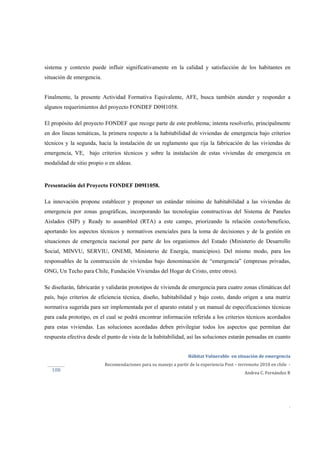  
Hábitat Vulnerable  en situación de emergencia  
Recomendaciones para su manejo a partir de la experiencia Post – terremoto 2010 en chile  ‐ 
Andrea C. Fernández R 
 
 
 
.
108 
sistema y contexto puede influir significativamente en la calidad y satisfacción de los habitantes en
situación de emergencia.
Finalmente, la presente Actividad Formativa Equivalente, AFE, busca también atender y responder a
algunos requerimientos del proyecto FONDEF D09I1058.
El propósito del proyecto FONDEF que recoge parte de este problema; intenta resolverlo, principalmente
en dos líneas temáticas, la primera respecto a la habitabilidad de viviendas de emergencia bajo criterios
técnicos y la segunda, hacia la instalación de un reglamento que rija la fabricación de las viviendas de
emergencia, VE, bajo criterios técnicos y sobre la instalación de estas viviendas de emergencia en
modalidad de sitio propio o en aldeas.
Presentación del Proyecto FONDEF D09I1058.
La innovación propone establecer y proponer un estándar mínimo de habitabilidad a las viviendas de
emergencia por zonas geográficas, incorporando las tecnologías constructivas del Sistema de Paneles
Aislados (SIP) y Ready to assambled (RTA) a este campo, priorizando la relación costo/beneficio,
aportando los aspectos técnicos y normativos esenciales para la toma de decisiones y de la gestión en
situaciones de emergencia nacional por parte de los organismos del Estado (Ministerio de Desarrollo
Social, MINVU, SERVIU, ONEMI, Ministerio de Energía, municipios). Del mismo modo, para los
responsables de la construcción de viviendas bajo denominación de “emergencia” (empresas privadas,
ONG, Un Techo para Chile, Fundación Viviendas del Hogar de Cristo, entre otros).
Se diseñarán, fabricarán y validarán prototipos de vivienda de emergencia para cuatro zonas climáticas del
país, bajo criterios de eficiencia técnica, diseño, habitabilidad y bajo costo, dando origen a una matriz
normativa sugerida para ser implementada por el aparato estatal y un manual de especificaciones técnicas
para cada prototipo, en el cual se podrá encontrar información referida a los criterios técnicos acordados
para estas viviendas. Las soluciones acordadas deben privilegiar todos los aspectos que permitan dar
respuesta efectiva desde el punto de vista de la habitabilidad, así las soluciones estarán pensadas en cuanto
 