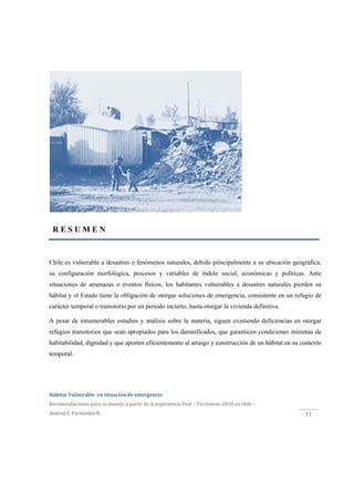  
Hábitat Vulnerable  en situación de emergencia  
Recomendaciones para su manejo a partir de la experiencia Post – Terremoto 2010 en chile ‐ 
Andrea C. Fernández R. 
 
11 
Chile es vulnerable a desastres o fenómenos naturales, debido principalmente a su ubicación geográfica,
su configuración morfológica, procesos y variables de índole social, económicas y políticas. Ante
situaciones de amenazas o eventos físicos, los habitantes vulnerables a desastres naturales pierden su
hábitat y el Estado tiene la obligación de otorgar soluciones de emergencia, consistente en un refugio de
carácter temporal o transitorio por un periodo incierto, hasta otorgar la vivienda definitiva.
A pesar de innumerables estudios y análisis sobre la materia, siguen existiendo deficiencias en otorgar
refugios transitorios que sean apropiados para los damnificados, que garanticen condiciones mínimas de
habitabilidad, dignidad y que aporten eficientemente al arraigo y construcción de un hábitat en su contexto
temporal.
R E S U M E N
 