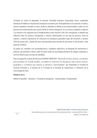  
Hábitat Vulnerable  en situación de emergencia  
Recomendaciones para su manejo a partir de la experiencia Post – terremoto 2010 en chile  ‐ 
Andrea C. Fernández R. 
 
 
12 
Teniendo en cuenta lo planteado, la presente Actividad Formativa Equivalente busca comprender
dinámicas de hábitat en situación de emergencia en nuestro país. Principalmente en la escala de vivienda y
entorno inmediato. Entender el cómo, desde los afectados se habita en esa transitoriedad y cuáles son los
procesos de transformación que ocurren desde la misma emergencia, en su contexto temporal y espacial,
y en relación a las respuestas que el Estado produce como reacción a ello. Por consiguiente, se plantea una
reflexión sobre los alcances conceptuales y teóricos, determinantes en este tipo de procesos, antes de
exponer y analizar experiencias de soluciones de emergencia generadas luego del terremoto y tsunami
2010 de nuestro país , además de casos internacionales para entender de qué forma se han llevado a cabo
procesos similares.
Se espera así, contribuir con recomendaciones y estándares específicos, en búsqueda de instrumentos y
políticas, que permitan a futuro, suplir de mejor modo las necesidades primarias de refugios temporales y
servicios básicos para este tipo de realidades.
Esta investigación es parte del Proyecto FONDEF DO9I1058 “Desarrollo de bases técnicas y normativas
para prototipos de vivienda modular, con énfasis en soluciones de emergencia, bajo criterios técnicos,
geográficos y económicos que mejoren su eficiencia y funcionalidad” que desarrollan la Facultad de
Ciencias Forestales y el Instituto de la Vivienda de la Facultad de Arquitectura y Urbanismo de la
Universidad de Chile.
Palabras clave:
Hábitat Vulnerable – Desastres - Vivienda de emergencia – transitoriedad y Temporalidad
 