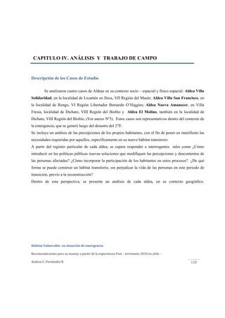  
Hábitat Vulnerable  en situación de emergencia  
Recomendaciones para su manejo a partir de la experiencia Post – terremoto 2010 en chile  ‐ 
Andrea C. Fernández R. 
 
120 
CAPITULO IV. ANÁLISIS Y TRABAJO DE CAMPO
Descripción de los Casos de Estudio
Se analizaron cuatro casos de Aldeas en su contexto socio – espacial y físico espacial: Aldea Villa
Solidaridad, en la localidad de Licantén en Iloca, VII Región del Maule; Aldea Villa San Francisco, en
la localidad de Rengo, VI Región Libertador Bernardo O’Higgins; Aldea Nueva Amanecer, en Villa
Fresia, localidad de Dichato, VIII Región del Biobío y Aldea El Molino, también en la localidad de
Dichato, VIII Región del Biobío, (Ver anexo Nº3). Estos casos son representativos dentro del contexto de
la emergencia, que se generó luego del desastre del 27F.
Se incluye un análisis de las percepciones de los propios habitantes, con el fin de poner en manifiesto las
necesidades requeridas por aquellos, específicamente en su nuevo hábitat transitorio.
A partir del registro particular de cada aldea, se espera responder a interrogantes tales como ¿Cómo
introducir en las políticas públicas nuevas soluciones que modifiquen las percepciones y descontentos de
las personas afectadas? ¿Cómo incorporar la participación de los habitantes en estos procesos? ¿De qué
forma se puede construir un hábitat transitorio, sin perjudicar la vida de las personas en este periodo de
transición, previo a la reconstrucción?
Dentro de esta perspectiva, se presenta un análisis de cada aldea, en su contexto geográfico.
 